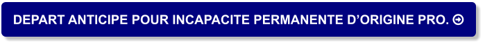 DEPART ANTICIPE POUR INCAPACITE PERMANENTE D’ORIGINE PRO. 